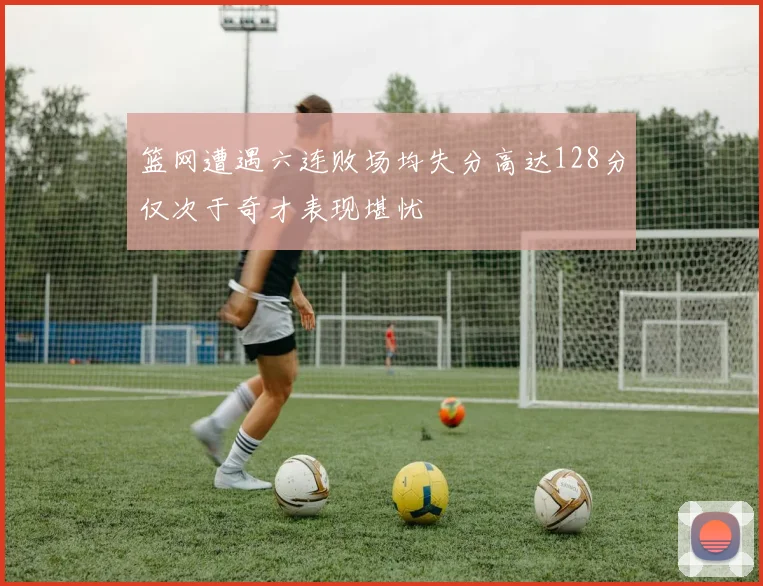 篮网遭遇六连败场均失分高达128分仅次于奇才表现堪忧