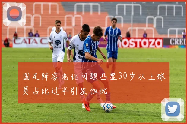 国足阵容老化问题凸显30岁以上球员占比过半引发担忧