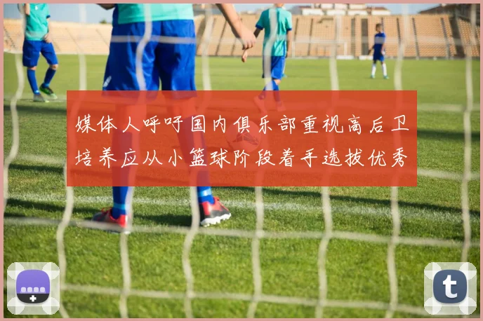 媒体人呼吁国内俱乐部重视高后卫培养应从小篮球阶段着手选拔优秀前锋