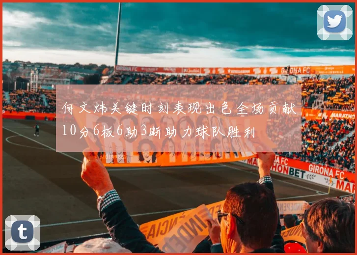 何文炜关键时刻表现出色全场贡献10分6板6助3断助力球队胜利