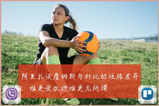 阿里扎谈詹姆斯与科比的性格差异：谁更受欢迎谁更无所谓