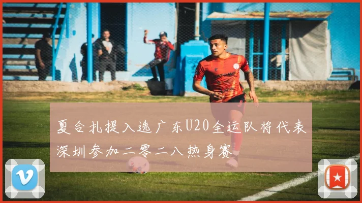 夏合扎提入选广东U20全运队将代表深圳参加二零二八热身赛