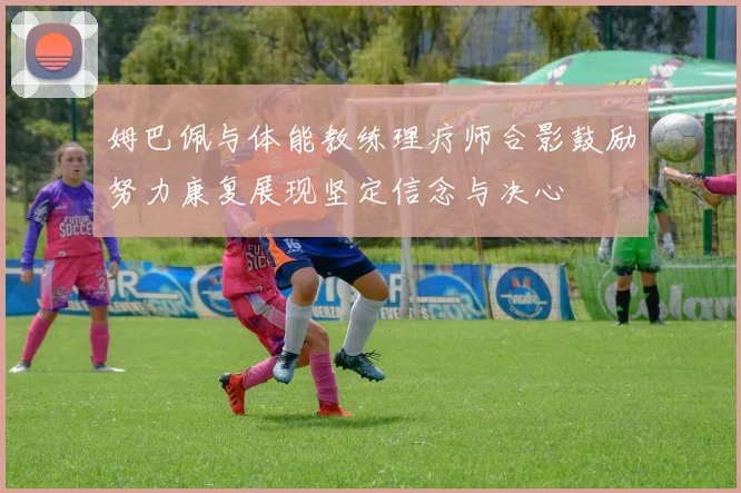 姆巴佩与体能教练理疗师合影鼓励努力康复展现坚定信念与决心