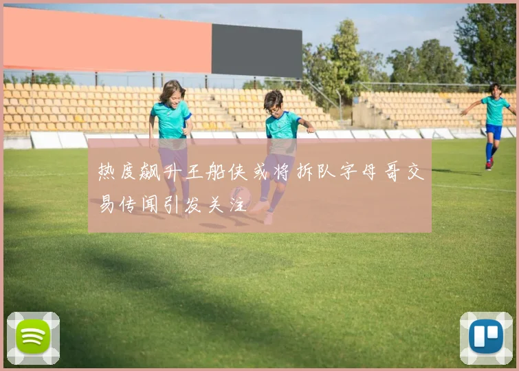 热度飙升王船侠或将拆队字母哥交易传闻引发关注