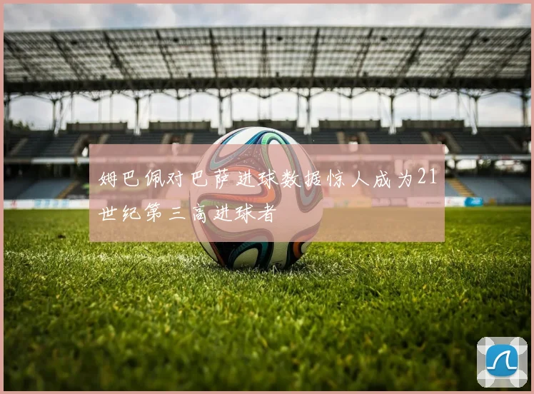 姆巴佩对巴萨进球数据惊人成为21世纪第三高进球者