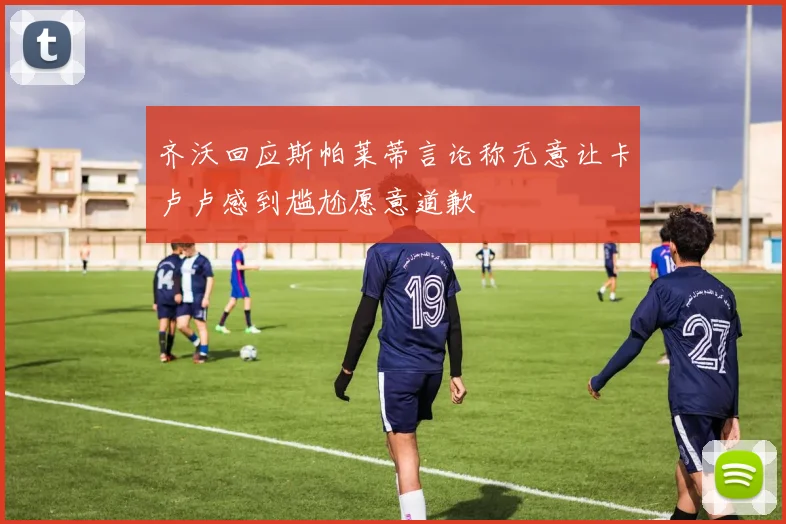 齐沃回应斯帕莱蒂言论称无意让卡卢卢感到尴尬愿意道歉