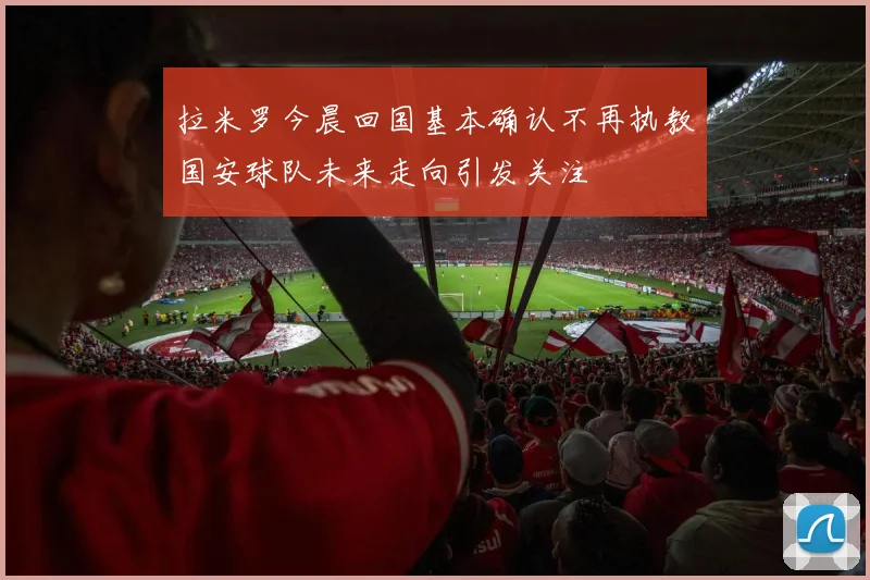 拉米罗今晨回国基本确认不再执教国安球队未来走向引发关注