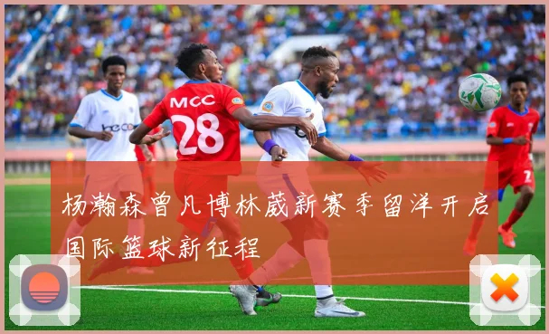 杨瀚森曾凡博林葳新赛季留洋开启国际篮球新征程