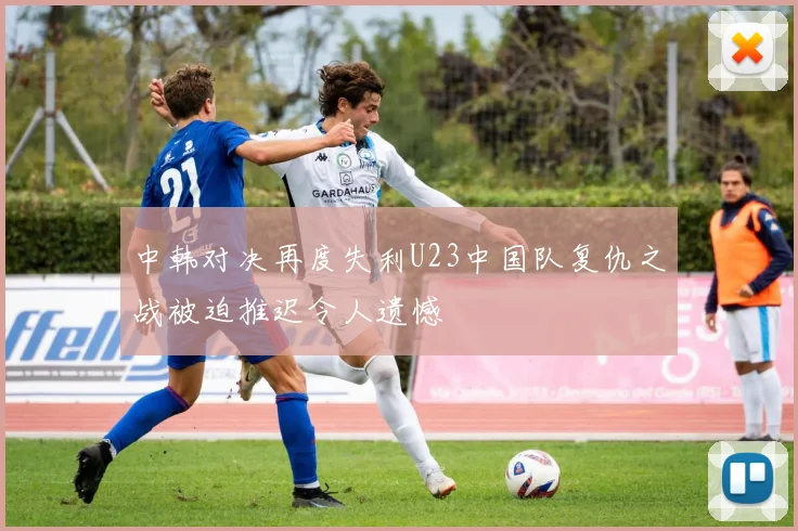 中韩对决再度失利U23中国队复仇之战被迫推迟令人遗憾