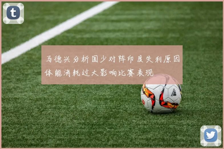 马德兴分析国少对阵印度失利原因体能消耗过大影响比赛表现