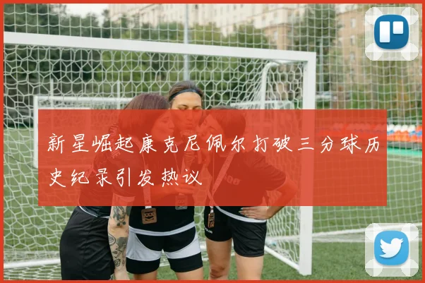 新星崛起康克尼佩尔打破三分球历史纪录引发热议