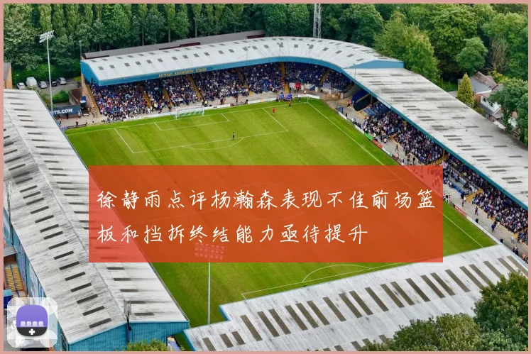 徐静雨点评杨瀚森表现不佳前场篮板和挡拆终结能力亟待提升