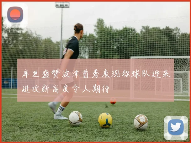 库里盛赞波津首秀表现称球队迎来进攻新高度令人期待