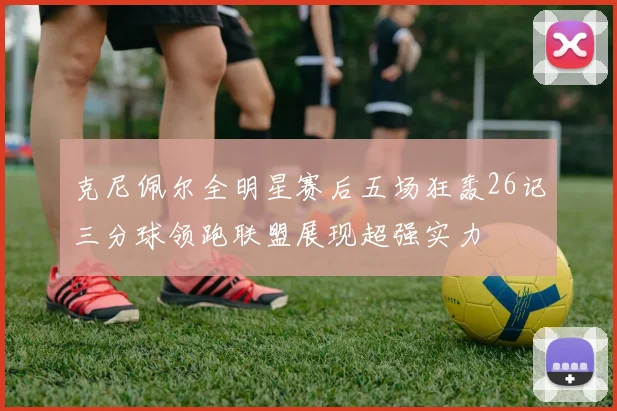 克尼佩尔全明星赛后五场狂轰26记三分球领跑联盟展现超强实力