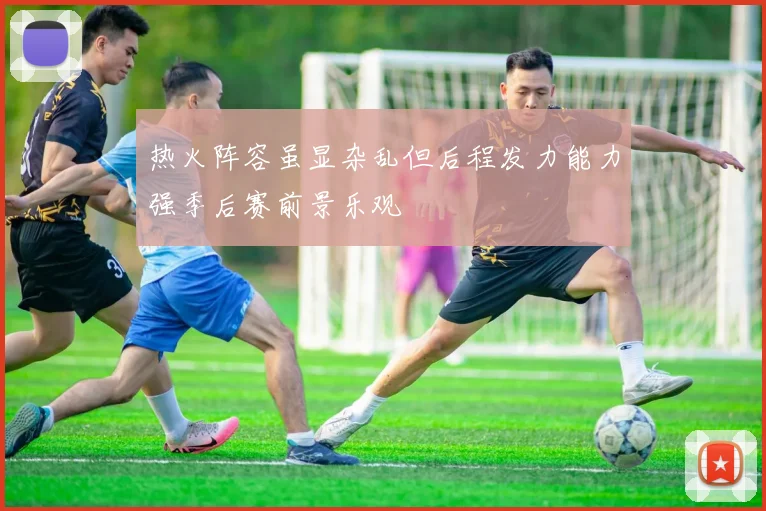 热火阵容虽显杂乱但后程发力能力强季后赛前景乐观