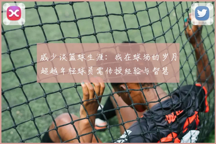 威少谈篮球生涯：我在球场的岁月超越年轻球员需传授经验与智慧