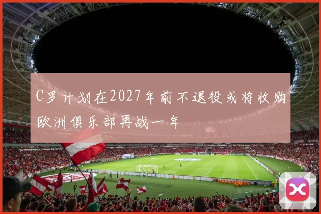C罗计划在2027年前不退役或将收购欧洲俱乐部再战一年