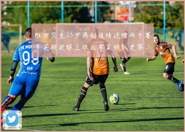 维尔贝克35岁再创佳绩连续两个赛季英超进球上双成布莱顿队史第二人