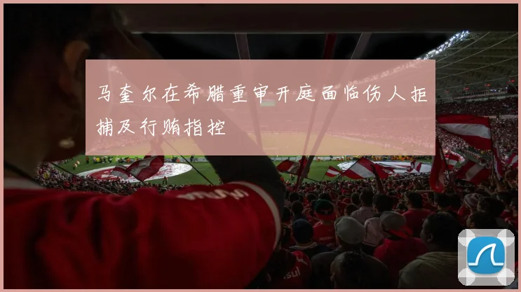 马奎尔在希腊重审开庭面临伤人拒捕及行贿指控