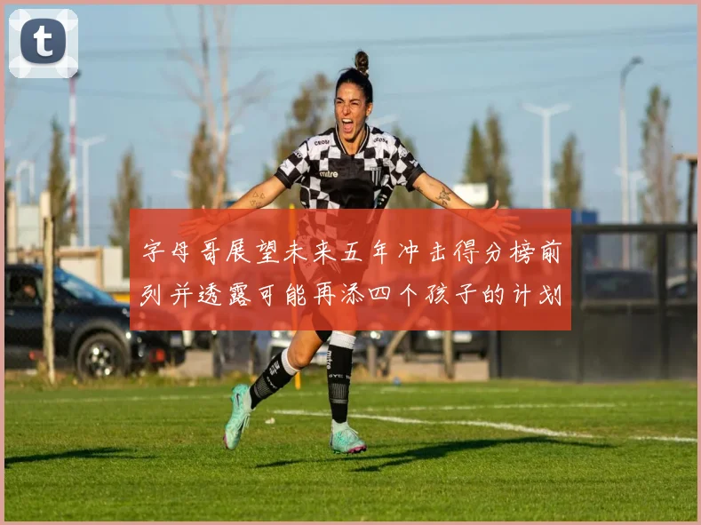 字母哥展望未来五年冲击得分榜前列并透露可能再添四个孩子的计划