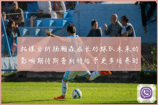 拓媒分析杨瀚森成长对球队未来的影响期待斯普利特给予更多培养时间
