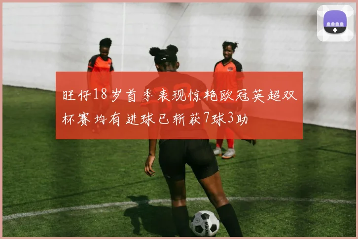 旺仔18岁首季表现惊艳欧冠英超双杯赛均有进球已斩获7球3助