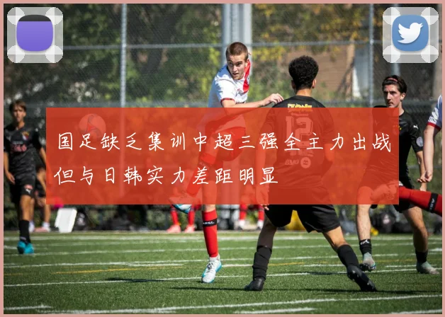 国足缺乏集训中超三强全主力出战但与日韩实力差距明显