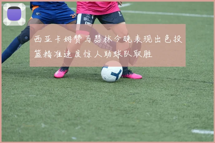 西亚卡姆赞马瑟林今晚表现出色投篮精准速度惊人助球队取胜