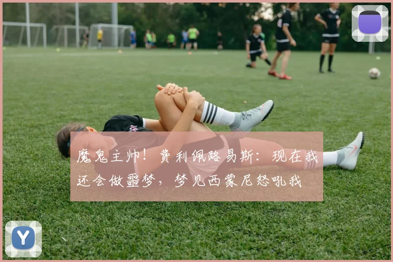 魔鬼主帅！费利佩路易斯：现在我还会做噩梦，梦见西蒙尼怒吼我