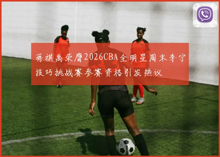 蒋祺禹荣膺2026CBA全明星周末李宁技巧挑战赛参赛资格引发热议