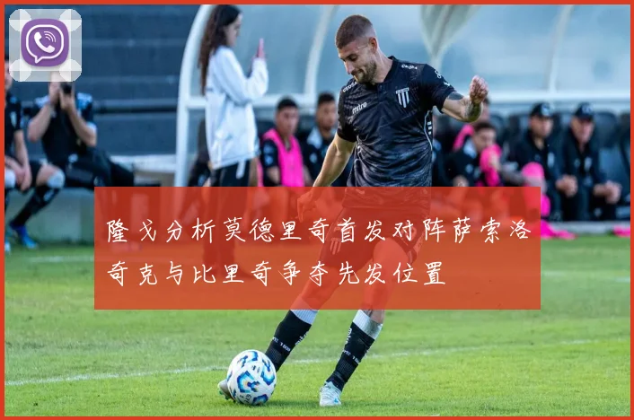 隆戈分析莫德里奇首发对阵萨索洛奇克与比里奇争夺先发位置