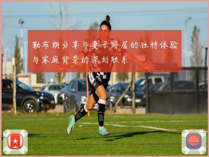 勒布朗分享与妻子同居的独特体验与家庭背景的深刻联系
