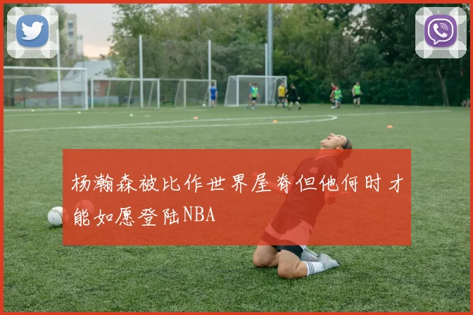 杨瀚森被比作世界屋脊但他何时才能如愿登陆NBA