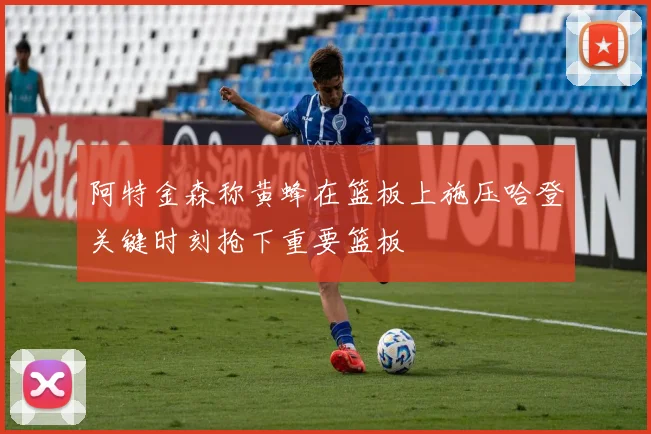 阿特金森称黄蜂在篮板上施压哈登关键时刻抢下重要篮板