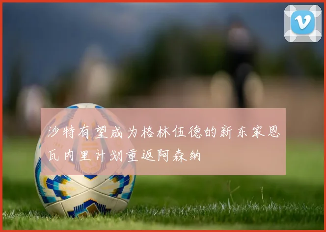 沙特有望成为格林伍德的新东家恩瓦内里计划重返阿森纳