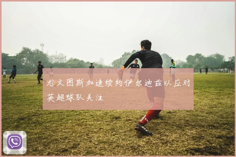 尤文图斯加速续约伊尔迪兹以应对英超球队关注