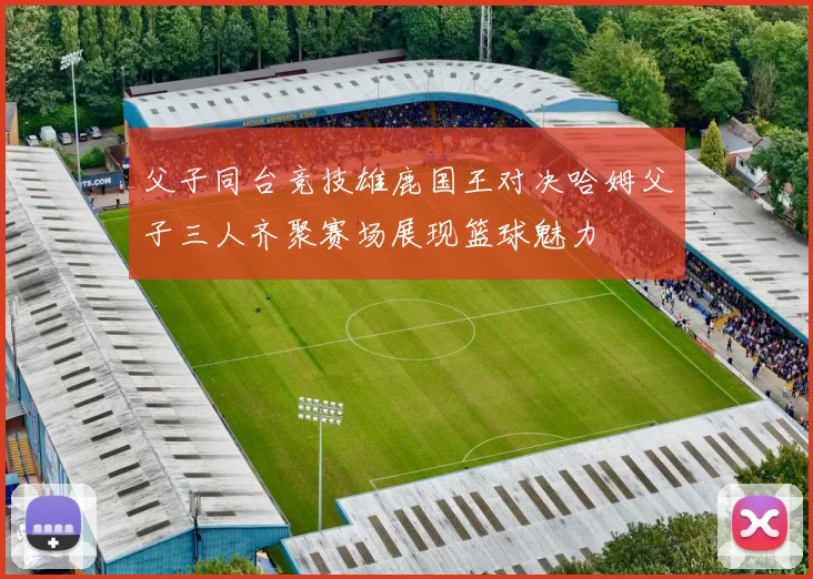 父子同台竞技雄鹿国王对决哈姆父子三人齐聚赛场展现篮球魅力