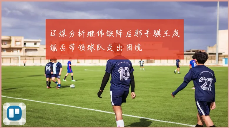 辽媒分析继伟缺阵后鄢手骐王岚嵚能否带领球队走出困境