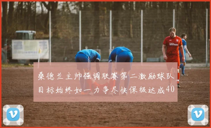桑德兰主帅强调联赛第二激励球队目标始终如一力争尽快保级达成40分