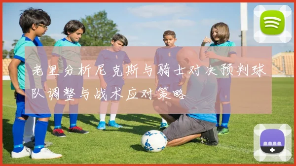 老里分析尼克斯与骑士对决预判球队调整与战术应对策略